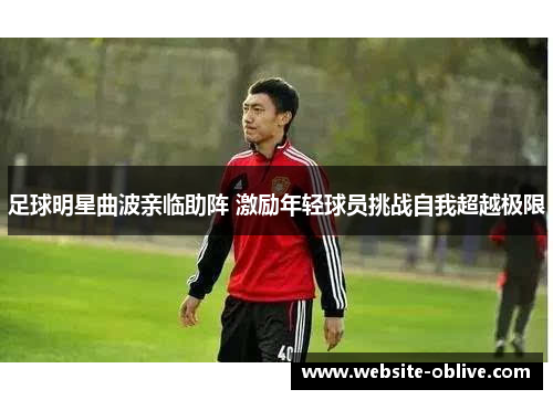 足球明星曲波亲临助阵 激励年轻球员挑战自我超越极限